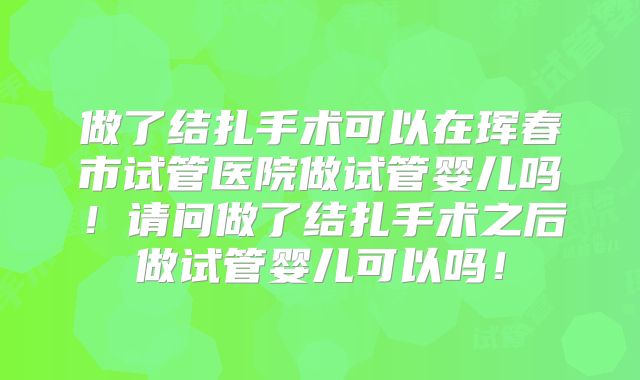 做了结扎手术可以在珲春市试管医院做试管婴儿吗！请问做了结扎手术之后做试管婴儿可以吗！
