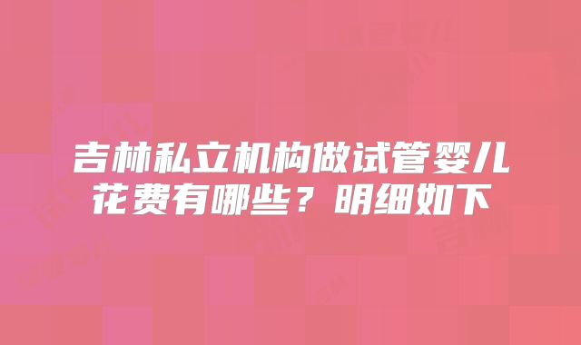 吉林私立机构做试管婴儿花费有哪些？明细如下