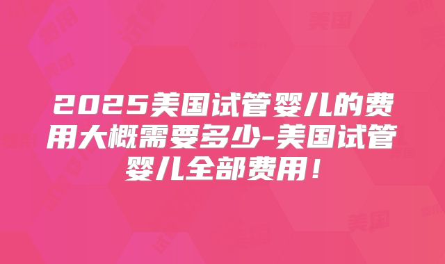 2025美国试管婴儿的费用大概需要多少-美国试管婴儿全部费用!