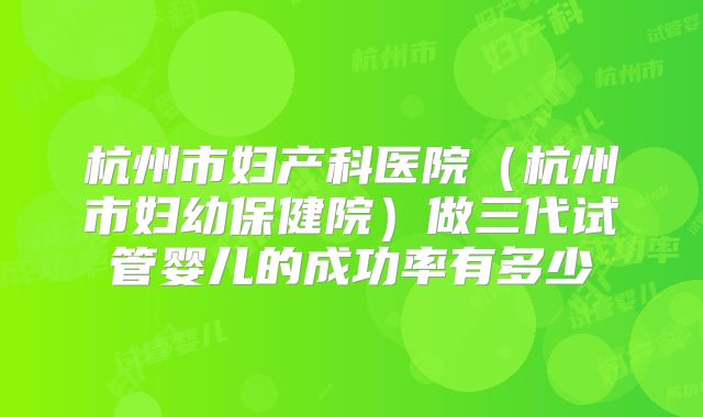 杭州市妇产科医院(杭州市妇幼保健院)做三代试管婴儿的成功率有多少