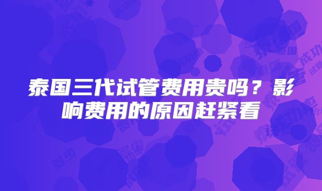 泰国三代试管费用贵吗?影响费用的原因赶紧看