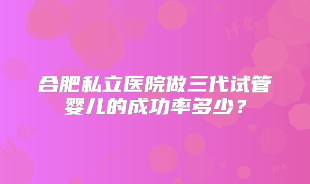 合肥私立医院做三代试管婴儿的成功率多少？