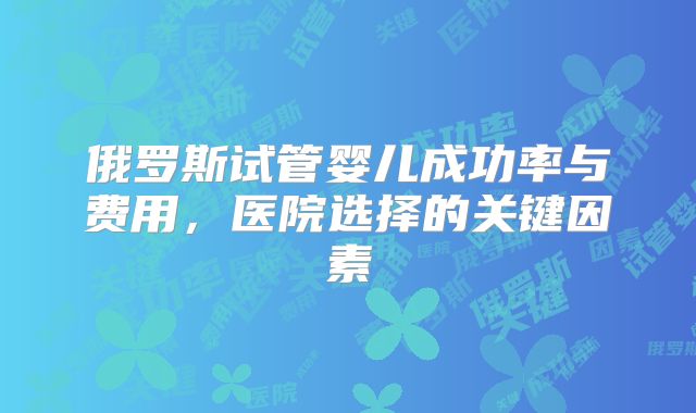 俄罗斯试管婴儿成功率与费用,医院选择的关键因素