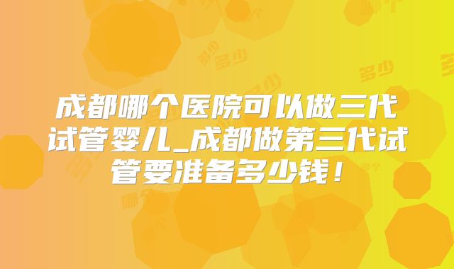 成都哪个医院可以做三代试管婴儿_成都做第三代试管要准备多少钱！