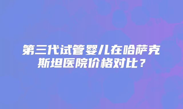 第三代试管婴儿在哈萨克斯坦医院价格对比？