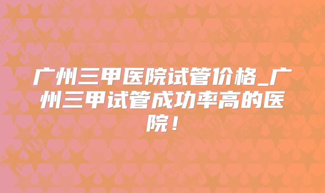 广州三甲医院试管价格_广州三甲试管成功率高的医院!