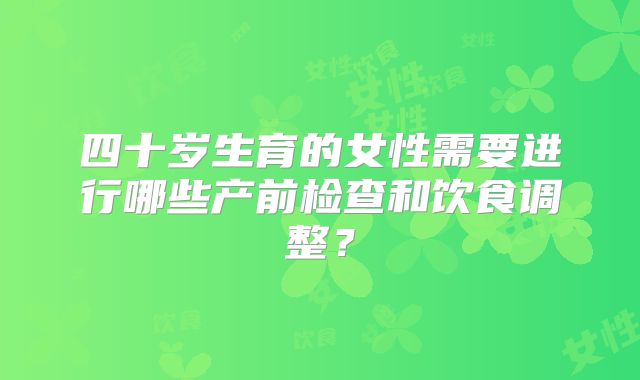 四十岁生育的女性需要进行哪些产前检查和饮食调整?