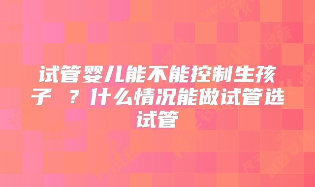 试管婴儿能不能控制生孩子 ？什么情况能做试管选试管