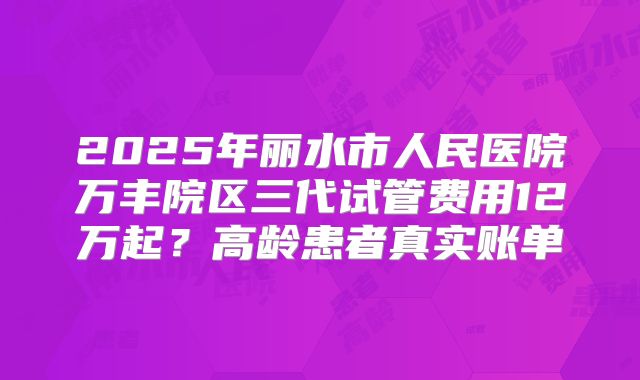 2025年丽水市人民医院万丰院区三代试管费用12万起？高龄患者真实账单