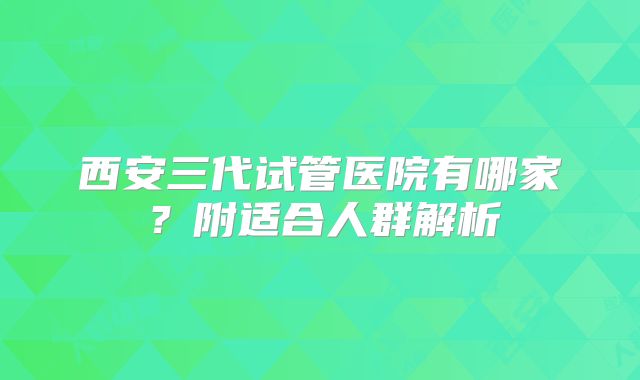 西安三代试管医院有哪家?附适合人群解析