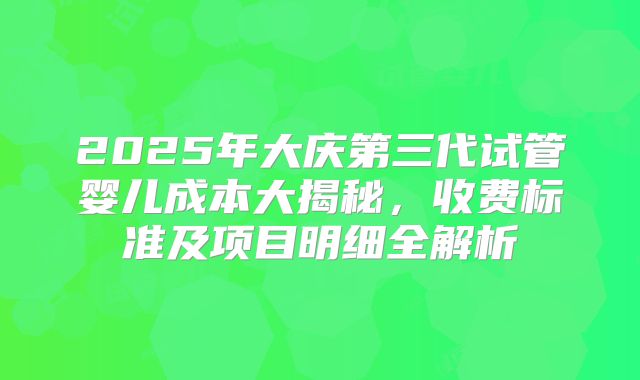 2025年大庆第三代试管婴儿成本大揭秘，收费标准及项目明细全解析