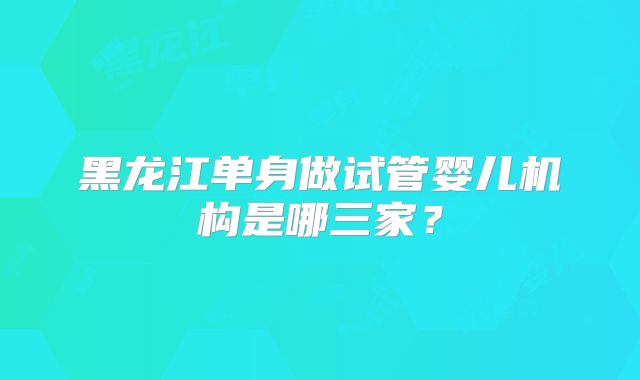 黑龙江单身做试管婴儿机构是哪三家？