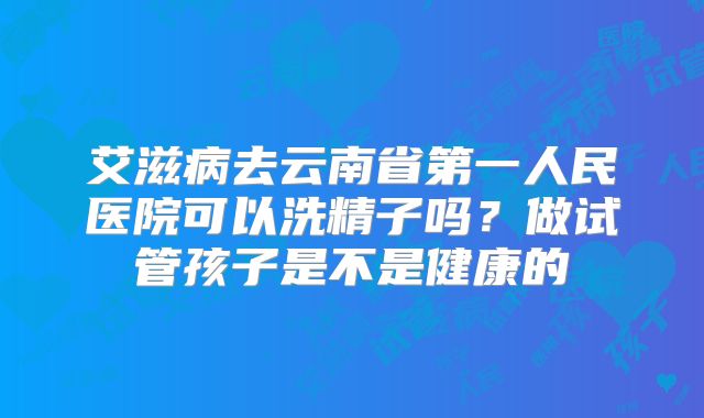 艾滋病去云南省第一人民医院可以洗精子吗?做试管孩子是不是健康的