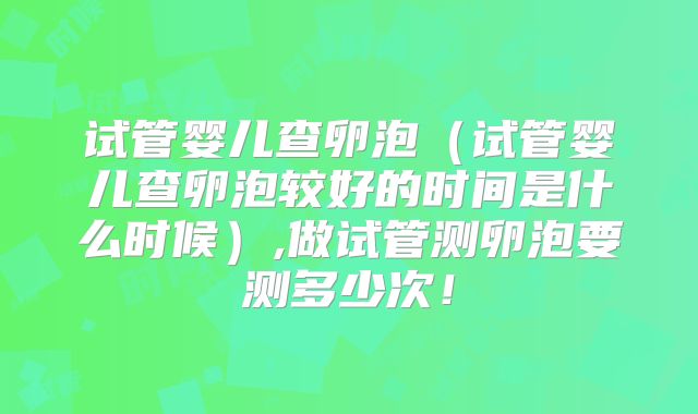 试管婴儿查卵泡（试管婴儿查卵泡较好的时间是什么时候）,做试管测卵泡要测多少次！