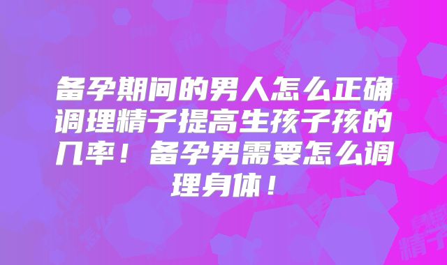 备孕期间的男人怎么正确调理精子提高生孩子孩的几率！备孕男需要怎么调理身体！