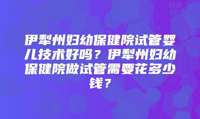 伊犁州妇幼保健院试管婴儿技术好吗？伊犁州妇幼保健院做试管需要花多少钱？