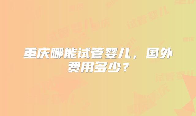 重庆哪能试管婴儿,国外费用多少?
