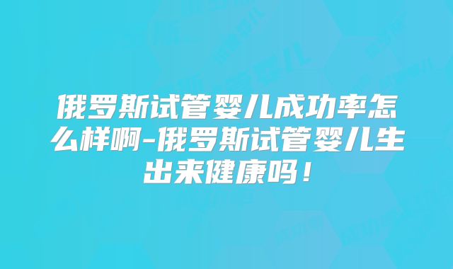 俄罗斯试管婴儿成功率怎么样啊-俄罗斯试管婴儿生出来健康吗!