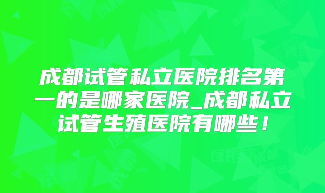 成都试管私立医院排名第一的是哪家医院_成都私立试管生殖医院有哪些！