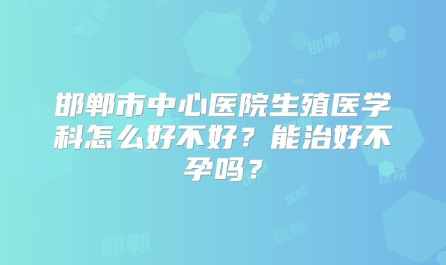 邯郸市中心医院生殖医学科怎么好不好？能治好不孕吗？