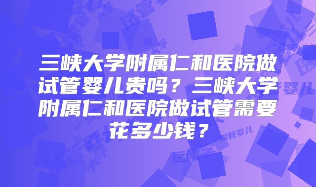 三峡大学附属仁和医院做试管婴儿贵吗？三峡大学附属仁和医院做试管需要花多少钱？