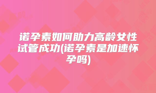 诺孕素如何助力高龄女性试管成功(诺孕素是加速怀孕吗)