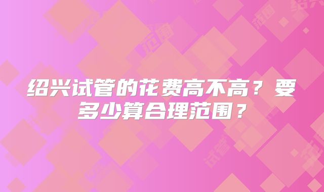 绍兴试管的花费高不高?要多少算合理范围?