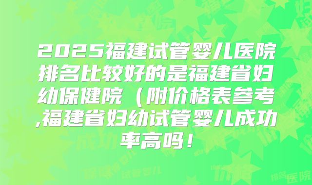 2025福建试管婴儿医院排名比较好的是福建省妇幼保健院（附价格表参考,福建省妇幼试管婴儿成功率高吗！