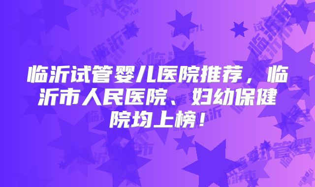 临沂试管婴儿医院推荐，临沂市人民医院、妇幼保健院均上榜！