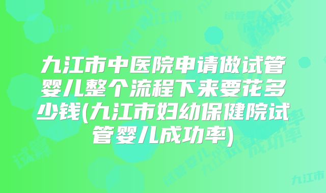 九江市中医院申请做试管婴儿整个流程下来要花多少钱(九江市妇幼保健院试管婴儿成功率)