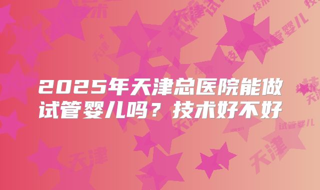 2025年天津总医院能做试管婴儿吗?技术好不好