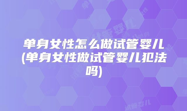 单身女性怎么做试管婴儿(单身女性做试管婴儿犯法吗)