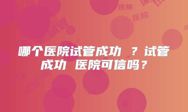 哪个医院试管成功 ？试管成功 医院可信吗？