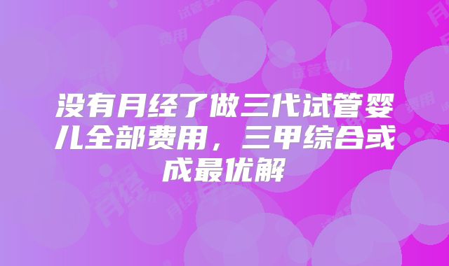 没有月经了做三代试管婴儿全部费用，三甲综合或成最优解