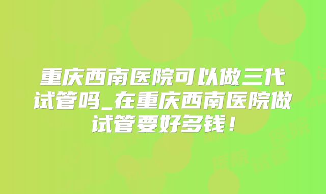 重庆西南医院可以做三代试管吗_在重庆西南医院做试管要好多钱！