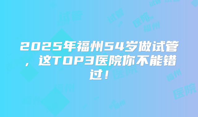 2025年福州54岁做试管，这TOP3医院你不能错过！