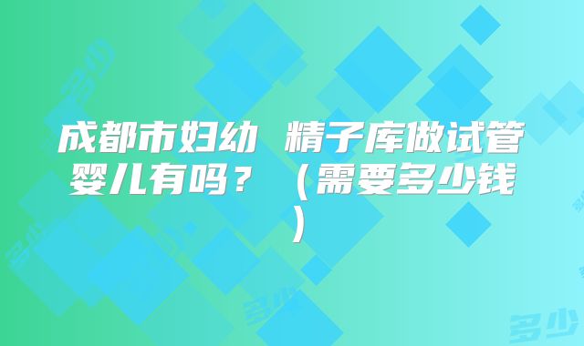 成都市妇幼 精子库做试管婴儿有吗?(需要多少钱)