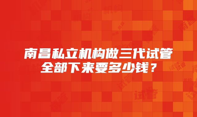 南昌私立机构做三代试管全部下来要多少钱？