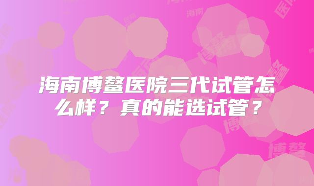 海南博鳌医院三代试管怎么样？真的能选试管？