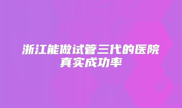 浙江能做试管三代的医院真实成功率