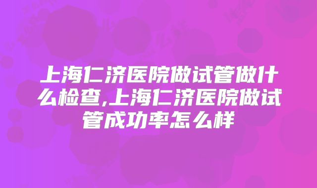 上海仁济医院做试管做什么检查,上海仁济医院做试管成功率怎么样
