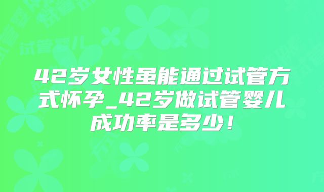 42岁女性虽能通过试管方式怀孕_42岁做试管婴儿成功率是多少！