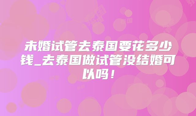 未婚试管去泰国要花多少钱_去泰国做试管没结婚可以吗！