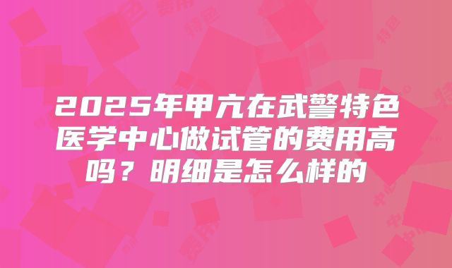 2025年甲亢在武警特色医学中心做试管的费用高吗?明细是怎么样的