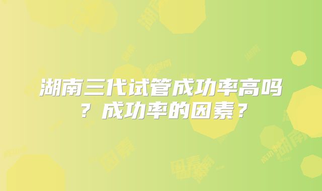 湖南三代试管成功率高吗？成功率的因素？