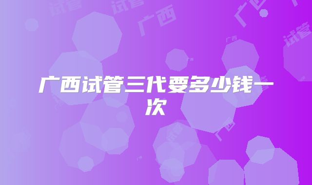 广西试管三代要多少钱一次