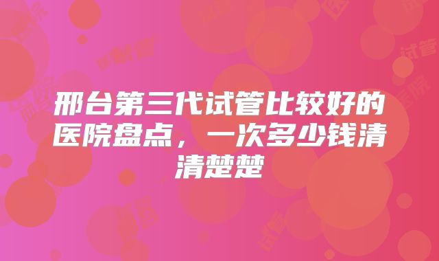 邢台第三代试管比较好的医院盘点，一次多少钱清清楚楚