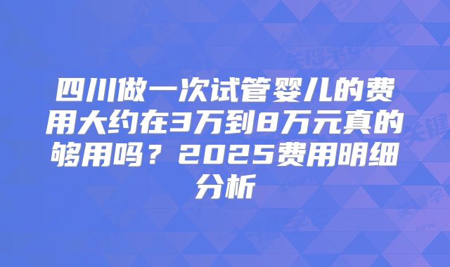 四川做一次试管婴儿的费用大约在3万到8万元真的够用吗？2025费用明细分析