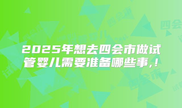 2025年想去四会市做试管婴儿需要准备哪些事,！