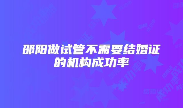邵阳做试管不需要结婚证的机构成功率